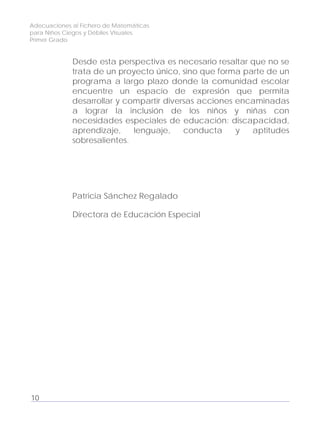 Adecuaciones al Fichero de Matemáticas
para Niños Ciegos y Débiles Visuales.
Primer Grado
Desde esta perspectiva es necesario resaltar que no se
trata de un proyecto único, sino que forma parte de un
programa a largo plazo donde la comunidad escolar
encuentre un espacio de expresión que permita
desarrollar y compartir diversas acciones encaminadas
a lograr la inclusión de los niños y niñas con
necesidades especiales de educación: discapacidad,
aprendizaje, lenguaje, conducta y aptitudes
sobresalientes.
Patricia Sánchez Regalado
Directora de Educación Especial
10
 