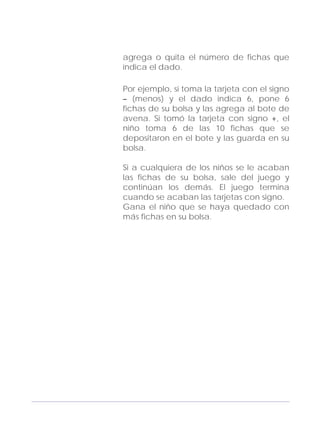 Adecuaciones al Fichero de Matemáticas
para Niños Ciegos y Débiles Visuales.
Primer Grado
agrega o quita el número de fichas que
indica el dado.
Por ejemplo, si toma la tarjeta con el signo
– (menos) y el dado indica 6, pone 6
fichas de su bolsa y las agrega al bote de
avena. Si tomó la tarjeta con signo +, el
niño toma 6 de las 10 fichas que se
depositaron en el bote y las guarda en su
bolsa.
Si a cualquiera de los niños se le acaban
las fichas de su bolsa, sale del juego y
continúan los demás. El juego termina
cuando se acaban las tarjetas con signo.
Gana el niño que se haya quedado con
más fichas en su bolsa.
101
 