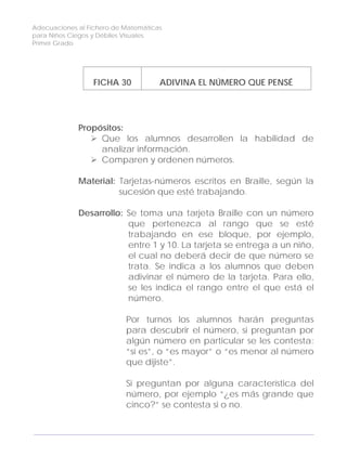 Adecuaciones al Fichero de Matemáticas
para Niños Ciegos y Débiles Visuales.
Primer Grado
FICHA 30 ADIVINA EL NÚMERO QUE PENSÉ
Propósitos:
Que los alumnos desarrollen la habilidad de
analizar información.
Comparen y ordenen números.
Material: Tarjetas-números escritos en Braille, según la
sucesión que esté trabajando.
Desarrollo: Se toma una tarjeta Braille con un número
que pertenezca al rango que se esté
trabajando en ese bloque, por ejemplo,
entre 1 y 10. La tarjeta se entrega a un niño,
el cual no deberá decir de que número se
trata. Se indica a los alumnos que deben
adivinar el número de la tarjeta. Para ello,
se les indica el rango entre el que está el
número.
Por turnos los alumnos harán preguntas
para descubrir el número, si preguntan por
algún número en particular se les contesta:
“sí es”, o “es mayor” o “es menor al número
que dijiste”.
Si preguntan por alguna característica del
número, por ejemplo “¿es más grande que
cinco?” se contesta si o no.
102
 