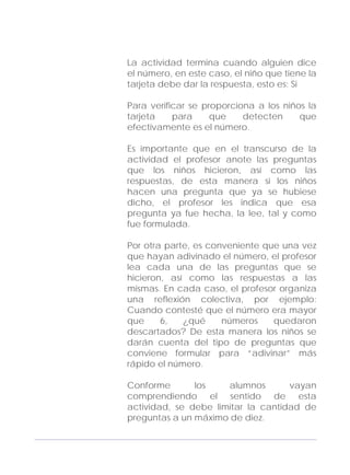 Adecuaciones al Fichero de Matemáticas
para Niños Ciegos y Débiles Visuales.
Primer Grado
La actividad termina cuando alguien dice
el número, en este caso, el niño que tiene la
tarjeta debe dar la respuesta, esto es: Si
Para verificar se proporciona a los niños la
tarjeta para que detecten que
efectivamente es el número.
Es importante que en el transcurso de la
actividad el profesor anote las preguntas
que los niños hicieron, así como las
respuestas, de esta manera si los niños
hacen una pregunta que ya se hubiese
dicho, el profesor les indica que esa
pregunta ya fue hecha, la lee, tal y como
fue formulada.
Por otra parte, es conveniente que una vez
que hayan adivinado el número, el profesor
lea cada una de las preguntas que se
hicieron, así como las respuestas a las
mismas. En cada caso, el profesor organiza
una reflexión colectiva, por ejemplo:
Cuando contesté que el número era mayor
que 6, ¿qué números quedaron
descartados? De esta manera los niños se
darán cuenta del tipo de preguntas que
conviene formular para “adivinar” más
rápido el número.
Conforme los alumnos vayan
comprendiendo el sentido de esta
actividad, se debe limitar la cantidad de
preguntas a un máximo de diez.
103
 