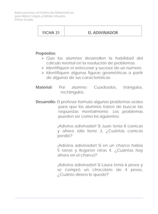 Adecuaciones al Fichero de Matemáticas
para Niños Ciegos y Débiles Visuales.
Primer Grado
FICHA 31 EL ADIVINADOR
Propósitos:
Que los alumnos desarrollen la habilidad del
cálculo mental en la resolución de problemas.
Identifiquen el antecesor y sucesor de un número.
Identifiquen algunas figuras geométricas a partir
de algunas de sus características.
Material: Por alumno: Cuadrados, triángulos,
rectángulos.
Desarrollo: El profesor formula algunos problemas orales
para que los alumnos traten de buscar las
respuestas mentalmente. Los problemas
pueden ser como los siguientes:
¡Adivina adivinador! Si Juan tenía 8 canicas
y ahora sólo tiene 3, ¿Cuántas canicas
perdió?
¡Adivina adivinador! Si en un charco había
5 ranas y llegaron otras 4, ¿Cuántas hay
ahora en el charco?
¡Adivina adivinador! Si Laura tenía 6 pesos y
se compró un chocolate de 4 pesos,
¿Cuánto dinero le quedó?
104
 