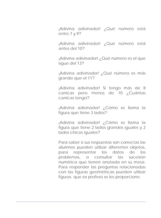 Adecuaciones al Fichero de Matemáticas
para Niños Ciegos y Débiles Visuales.
Primer Grado
¡Adivina adivinador! ¿Qué número está
entre 7 y 9?
¡Adivina adivinador! ¿Qué número está
antes del 10?
¡Adivina adivinador! ¿Qué número es el que
sigue del 13?
¡Adivina adivinador! ¿Qué número es más
grande que el 11?
¡Adivina adivinador! Si tengo más de 8
canicas pero menos de 10 ¿Cuántas
canicas tengo?
¡Adivina adivinador! ¿Cómo se llama la
figura que tiene 3 lados?
¡Adivina adivinador! ¿Cómo se llama la
figura que tiene 2 lados grandes iguales y 2
lados chicos iguales?
Para saber si sus respuestas son correctas las
alumnos pueden utilizar diferentes objetos,
para representar los datos de los
problemas, o consultar las sucesión
numérica que tienen anotada en su mesa.
Para responder las preguntas relacionadas
con las figuras geométricas pueden utilizar
figuras que ex profeso se les proporcione.
105
 