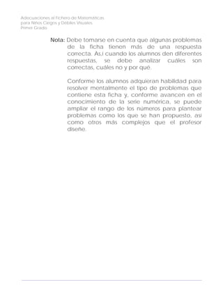 Adecuaciones al Fichero de Matemáticas
para Niños Ciegos y Débiles Visuales.
Primer Grado
Nota: Debe tomarse en cuenta que algunas problemas
de la ficha tienen más de una respuesta
correcta. As,í cuando los alumnos den diferentes
respuestas, se debe analizar cuáles son
correctas, cuáles no y por qué.
Conforme los alumnos adquieran habilidad para
resolver mentalmente el tipo de problemas que
contiene esta ficha y, conforme avancen en el
conocimiento de la serie numérica, se puede
ampliar el rango de los números para plantear
problemas como los que se han propuesto, así
como otros más complejos que el profesor
diseñe.
106
 