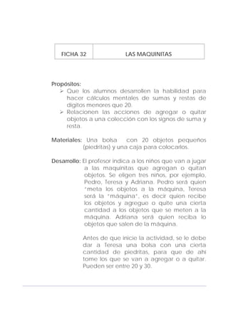Adecuaciones al Fichero de Matemáticas
para Niños Ciegos y Débiles Visuales.
Primer Grado
FICHA 32 LAS MAQUINITAS
Propósitos:
Que los alumnos desarrollen la habilidad para
hacer cálculos mentales de sumas y restas de
dígitos menores que 20.
Relacionen las acciones de agregar o quitar
objetos a una colección con los signos de suma y
resta.
Materiales: Una bolsa con 20 objetos pequeños
(piedritas) y una caja para colocarlos.
Desarrollo: El profesor indica a los niños que van a jugar
a las maquinitas que agregan o quitan
objetos. Se eligen tres niños, por ejemplo,
Pedro, Teresa y Adriana. Pedro será quien
“meta los objetos a la máquina, Teresa
será la “máquina”, es decir quien recibe
los objetos y agregue o quite una cierta
cantidad a los objetos que se meten a la
máquina. Adriana será quien reciba lo
objetos que salen de la máquina.
Antes de que inicie la actividad, se le debe
dar a Teresa una bolsa con una cierta
cantidad de piedritas, para que de ahí
tome los que se van a agregar o a quitar.
Pueden ser entre 20 y 30.
107
 