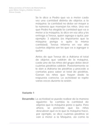 Adecuaciones al Fichero de Matemáticas
para Niños Ciegos y Débiles Visuales.
Primer Grado
Se le dice a Pedro que va a meter cada
vez una cantidad distinta de objetos a la
máquina; la cantidad no debe ser mayor a
la números que manejan los niños. Una vez
que Pedro ha elegido la cantidad que va a
meter a la máquina, lo dice en voz alta y los
entrega a Teresa, quien agrega o quita, por
ejemplo: 3 objetos (es importante que la
máquina ponga o quite la misma
cantidad). Teresa informa en voz alta
cuántos objetos son los que va a agregar o
quitar.
Antes de que Teresa dé a Adriana el total
de objetos que saldrán de la máquina,
cada uno de los niños del grupo debe decir
cuántas piedritas saldrán. Posteriormente se
le dan a Adriana las piedritas y procede a
contarlas para saber el total de piedritas.
Ganan los niños que hayan dado la
respuesta correcta. La actividad se repite
varias veces durante la sesión.
Variante 1
Desarrollo: La actividad se puede realizar de la manera
siguiente: Se cambia la cantidad de
objetos que la máquina pone o quita. Pero
ahora, se pretende que los niños
descubran qué es lo que la máquina hace,
por ejemplo, se dice cuántas piedritas se
van a meter a la Maquina, así como la
108
 