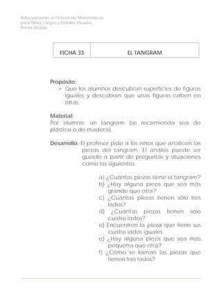 Adecuaciones al Fichero de Matemáticas
para Niños Ciegos y Débiles Visuales.
Primer Grado
FICHA 33 EL TANGRAM
Propósito:
Que los alumnos descubran superficies de figuras
iguales y descubran que unas figuras caben en
otras.
Material:
Por alumno: un tangram (se recomienda sea de
plástico o de madera).
Desarrollo: El profesor pide a los niños que analicen las
piezas del tangram. El análisis puede ser
guiado a partir de preguntas y situaciones
como las siguientes:
a) ¿Cuántas piezas tiene el tangram?
b) ¿Hay alguna pieza que sea más
grande que otra?
c) ¿Cuántas piezas tienen sólo tres
lados?
d) ¿Cuántas piezas tienen sólo
cuatro lados?
e) Encuentren la pieza que tiene sus
cuatro lados iguales.
e) ¿Hay alguna pieza que sea más
pequeña que otra?
f) ¿Cómo se llaman las piezas que
tienen tres lados?
110
 