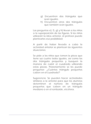 Adecuaciones al Fichero de Matemáticas
para Niños Ciegos y Débiles Visuales.
Primer Grado
g) Encuentren dos triángulos que
sean iguales.
h) Encuentren otros dos triángulos
que también sean iguales.
Las preguntas e), f), g) y h) llevan a los niños
a la superposición de las figuras. Si los niños
utilizarán la idea anterior, el profesor puede
plantearles esa posibilidad.
A partir de haber llevado a cabo la
actividad anterior se plantean las siguientes
situaciones:
Se pide a los niños que tomen la pieza que
tiene sus cuatro lados iguales, así como los
dos triángulos pequeños y busquen la
manera de cubrir el cuadrado utilizando
estas piezas. Posteriormente se les puede
preguntar: ¿Cuántos triángulo pequeños
caben en el cuadrado?
Sugerencia: Se pueden hacer actividades
similares a la anterior para que los alumnos
determinen el número de triángulos
pequeños que caben en un triángulo
mediano o en el romboide, etcétera.
111
 