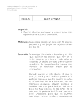 Adecuaciones al Fichero de Matemáticas
para Niños Ciegos y Débiles Visuales.
Primer Grado
FICHA 34 QUITO Y PONGO
Propósito:
Que los alumnos conozcan y usen el cero para
representar la ausencia de objetos.
Materiales: Para cada pareja: un bote con 10 objetos
pequeños y un juego de tarjetas-número
del 0 al 10.
Desarrollo: Se entrega el material a los niños y se pide
que cuenten los objetos que hay en el
bote, después por turnos, cada niño va
sacando un objeto del bote y dice cuántos
quedaron. Su compañero los cuenta para
verificar el resultado dado por su
compañero.
Cuando quede un solo objeto, el niño en
turno, lo saca y dice cuantos quedaron. El
profesor espera a que las parejas de niños
se encuentren en esa situación, en ese
momento pregunta: alguien conoce el
número que sirve para indicar que en el
bote no hay objetos. Si los niños no lo
conocen, el profesor les informa que es el
cero. Enseguida, para que los alumnos
conozcan como se escribe el número cero,
112
 