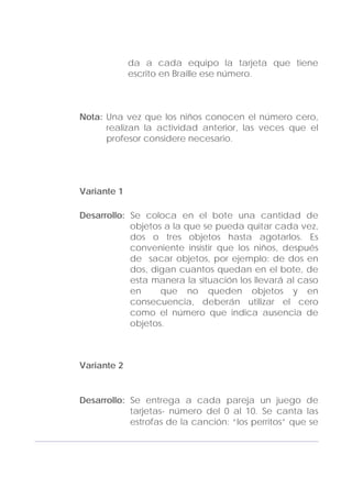 Adecuaciones al Fichero de Matemáticas
para Niños Ciegos y Débiles Visuales.
Primer Grado
da a cada equipo la tarjeta que tiene
escrito en Braille ese número.
Nota: Una vez que los niños conocen el número cero,
realizan la actividad anterior, las veces que el
profesor considere necesario.
Variante 1
Desarrollo: Se coloca en el bote una cantidad de
objetos a la que se pueda quitar cada vez,
dos o tres objetos hasta agotarlos. Es
conveniente insistir que los niños, después
de sacar objetos, por ejemplo: de dos en
dos, digan cuantos quedan en el bote, de
esta manera la situación los llevará al caso
en que no queden objetos y en
consecuencia, deberán utilizar el cero
como el número que indica ausencia de
objetos.
Variante 2
Desarrollo: Se entrega a cada pareja un juego de
tarjetas- número del 0 al 10. Se canta las
estrofas de la canción: “los perritos” que se
113
 