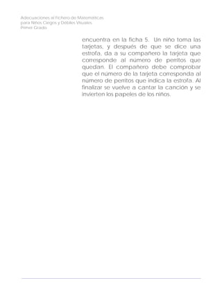 Adecuaciones al Fichero de Matemáticas
para Niños Ciegos y Débiles Visuales.
Primer Grado
encuentra en la ficha 5. Un niño toma las
tarjetas, y después de que se dice una
estrofa, da a su compañero la tarjeta que
corresponde al número de perritos que
quedan. El compañero debe comprobar
que el número de la tarjeta corresponda al
número de perritos que indica la estrofa. Al
finalizar se vuelve a cantar la canción y se
invierten los papeles de los niños.
114
 