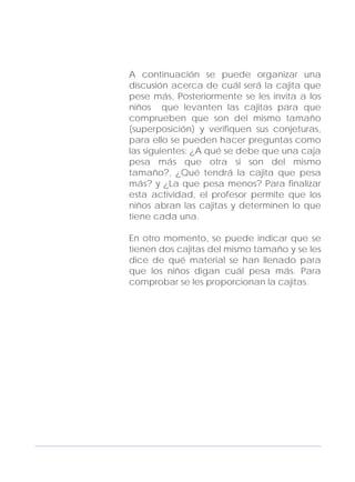 Adecuaciones al Fichero de Matemáticas
para Niños Ciegos y Débiles Visuales.
Primer Grado
A continuación se puede organizar una
discusión acerca de cuál será la cajita que
pese más, Posteriormente se les invita a los
niños que levanten las cajitas para que
comprueben que son del mismo tamaño
(superposición) y verifiquen sus conjeturas,
para ello se pueden hacer preguntas como
las siguientes: ¿A qué se debe que una caja
pesa más que otra si son del mismo
tamaño?, ¿Qué tendrá la cajita que pesa
más? y ¿La que pesa menos? Para finalizar
esta actividad, el profesor permite que los
niños abran las cajitas y determinen lo que
tiene cada una.
En otro momento, se puede indicar que se
tienen dos cajitas del mismo tamaño y se les
dice de qué material se han llenado para
que los niños digan cuál pesa más. Para
comprobar se les proporcionan la cajitas.
117
 