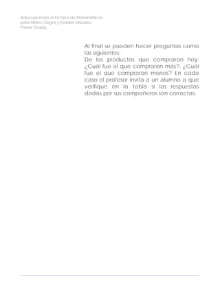 Adecuaciones al Fichero de Matemáticas
para Niños Ciegos y Débiles Visuales.
Primer Grado
Al final se pueden hacer preguntas como
las siguientes:
De los productos que compraron hoy:
¿Cuál fue el que compraron más?, ¿Cuál
fue el que compraron menos? En cada
caso el profesor invita a un alumno a que
verifique en la tabla si las respuestas
dadas por sus compañeros son correctas.
122
 