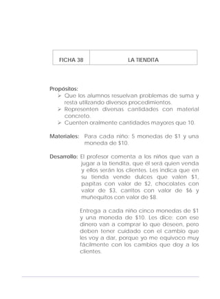 Adecuaciones al Fichero de Matemáticas
para Niños Ciegos y Débiles Visuales.
Primer Grado
FICHA 38 LA TIENDITA
Propósitos:
Que los alumnos resuelvan problemas de suma y
resta utilizando diversos procedimientos.
Representen diversas cantidades con material
concreto.
Cuenten oralmente cantidades mayores que 10.
Materiales: Para cada niño: 5 monedas de $1 y una
moneda de $10.
Desarrollo: El profesor comenta a los niños que van a
jugar a la tiendita, que él será quien venda
y ellos serán los clientes. Les indica que en
su tienda vende dulces que valen $1,
papitas con valor de $2, chocolates con
valor de $3, carritos con valor de $6 y
muñequitos con valor de $8.
Entrega a cada niño cinco monedas de $1
y una moneda de $10. Les dice: con ese
dinero van a comprar lo que deseen, pero
deben tener cuidado con el cambio que
les voy a dar, porque yo me equivoco muy
fácilmente con los cambios que doy a los
clientes.
123
 
