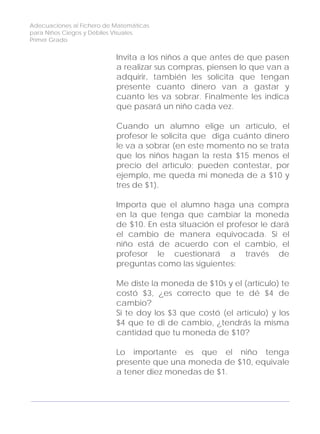 Adecuaciones al Fichero de Matemáticas
para Niños Ciegos y Débiles Visuales.
Primer Grado
Invita a los niños a que antes de que pasen
a realizar sus compras, piensen lo que van a
adquirir, también les solicita que tengan
presente cuanto dinero van a gastar y
cuanto les va sobrar. Finalmente les indica
que pasará un niño cada vez.
Cuando un alumno elige un artículo, el
profesor le solicita que diga cuánto dinero
le va a sobrar (en este momento no se trata
que los niños hagan la resta $15 menos el
precio del artículo; pueden contestar, por
ejemplo, me queda mi moneda de a $10 y
tres de $1).
Importa que el alumno haga una compra
en la que tenga que cambiar la moneda
de $10. En esta situación el profesor le dará
el cambio de manera equivocada. Si el
niño está de acuerdo con el cambio, el
profesor le cuestionará a través de
preguntas como las siguientes:
Me diste la moneda de $10s y el (artículo) te
costó $3, ¿es correcto que te dé $4 de
cambio?
Si te doy los $3 que costó (el artículo) y los
$4 que te di de cambio, ¿tendrás la misma
cantidad que tu moneda de $10?
Lo importante es que el niño tenga
presente que una moneda de $10, equivale
a tener diez monedas de $1.
124
 