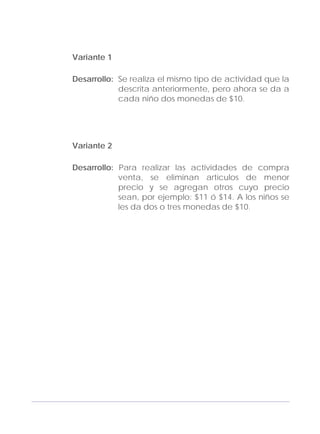 Adecuaciones al Fichero de Matemáticas
para Niños Ciegos y Débiles Visuales.
Primer Grado
Variante 1
Desarrollo: Se realiza el mismo tipo de actividad que la
descrita anteriormente, pero ahora se da a
cada niño dos monedas de $10.
Variante 2
Desarrollo: Para realizar las actividades de compra
venta, se eliminan artículos de menor
precio y se agregan otros cuyo precio
sean, por ejemplo: $11 ó $14. A los niños se
les da dos o tres monedas de $10.
125
 