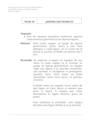 Adecuaciones al Fichero de Matemáticas
para Niños Ciegos y Débiles Visuales.
Primer Grado
FICHA 39 ¡ADIVINA QUÉ FIGURA ES!
Propósito:
Que los alumnos describan oralmente algunas
características geométricas de diversas figuras.
Material: Para cada equipo: un juego de figuras
geométricas (entre cinco y seis) Para
distinguir a cada figura, en el centro de la
misma se escribe en Braille un número del 1
al 6.
Desarrollo: Se organiza el grupo en equipos de tres
niños. A cada equipo se le entrega un
juego de figuras geométricas. Un equipo
elige una figura, y la describe oralmente,
por ejemplo, si escogieron el pentágono,
pueden decir: tiene todos sus lados
derechitos, tiene cinco picos, es grande,
etcétera.
Cuándo todos los equipos crean saber de
qué figura se trata, dicen el número que
tiene la figura. El equipo que haya
descubierto la figura descrita, gana un
punto.
Para continuar la actividad otro equipo
describe una figura distinta a la ya descrita.
126
 