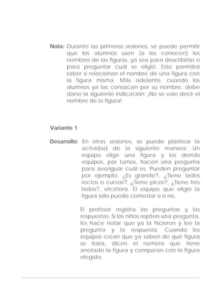 Adecuaciones al Fichero de Matemáticas
para Niños Ciegos y Débiles Visuales.
Primer Grado
Nota: Durante las primeras sesiones, se puede permitir
que los alumnos usen (si los conocen) los
nombres de las figuras, ya sea para describirlas o
para preguntar cuál se eligió. Esto permitirá
saber si relacionan el nombre de una figura con
la figura misma. Más adelante, cuando los
alumnos ya las conozcan por su nombre, debe
darse la siguiente indicación: ¡No se vale decir el
nombre de la figura!
Variante 1
Desarrollo: En otras sesiones, se puede plantear la
actividad de la siguiente manera: Un
equipo elige una figura y los demás
equipos, por turnos, hacen una pregunta
para averiguar cuál es. Pueden preguntar
por ejemplo: ¿Es grande?, ¿Tiene lados
rectos o curvos?, ¿Tiene picos?, ¿Tiene tres
lados?, etcétera. El equipo que eligió la
figura sólo puede contestar sí o no.
El profesor registra las preguntas y las
respuestas. Si los niños repiten una pregunta,
les hace notar que ya la hicieron y lee la
pregunta y la respuesta. Cuando los
equipos crean que ya saben de qué figura
se trata, dicen el número que tiene
anotado la figura y comparan con la figura
elegida.
127
 