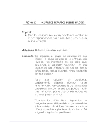 Adecuaciones al Fichero de Matemáticas
para Niños Ciegos y Débiles Visuales.
Primer Grado
FICHA 40 ¿CUÁNTOS REPARTOS PUEDES HACER?
Propósito:
Que los alumnos resuelvan problemas mediante
la correspondencias dos a uno, tres a uno, cuatro
a uno, etcétera.
Materiales: Dulces o piedritas, o palitos.
Desarrollo: Se organiza al grupo en equipos de dos
niños; a cada equipo se le entrega seis
dulces. Posteriormente se les pide que
resuelvan el siguiente problema: Los seis
dulces los van a repartir de dos en dos a
unos niños, ¿para cuántos niños alcanzan
los seis dulces?
Para dar solución al problema,
seguramente algunos alumnos harán
“montoncitos” de dos dulces de tal manera
que se darán cuenta que sólo puede hacer
tres montones, por lo que los seis dulces les
alcanza para tres niños.
Cuando los niños han respondido la
pregunta, se modifica el dato que se refiere
a la cantidad de dulces que se da a cada
niño y se vuelve a plantear el problema. Así
surgen los siguientes problemas:
129
 