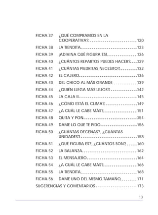 Adecuaciones al Fichero de Matemáticas
para Niños Ciegos y Débiles Visuales.
Primer Grado
FICHA 37 ¿QUÉ COMPRAMOS EN LA
COOPERATIVA? 120
FICHA 38 LA TIENDITA 123
FICHA 39 ¡ADIVINA QUÉ FIGURA ES! 126
FICHA 40 ¿CUÁNTOS REPARTOS PUEDES HACER? 129
FICHA 41 ¿CUÁNTAS PIEDRITAS NECESITO? 132
FICHA 42 EL CAJERO 136
FICHA 43 DEL CHICO AL MÁS GRANDE 139
FICHA 44 ¿QUIÉN LLEGA MÁS LEJOS? 142
FICHA 45 LA CAJA II 145
FICHA 46 ¿CÓMO ESTÁ EL CLIMA? 149
FICHA 47 ¿A CUÁL LE CABE MÁS? 151
FICHA 48 QUITA Y PON 154
FICHA 49 DAME LO QUE TE PIDO 156
FICHA 50 ¿CUÁNTAS DECENAS?, ¿CUÁNTAS
UNIDADES? 158
FICHA 51 ¿QUÉ FIGURA ES?, ¿CUÁNTOS SON? 160
FICHA 52 LA BALANZA 162
FICHA 53 EL MENSAJERO 164
FICHA 54 ¿A CUÁL LE CABE MÁS? 166
FICHA 55 LA TIENDITA 168
FICHA 56 DAME UNO DEL MISMO TAMAÑO 171
SUGERENCIAS Y COMENTARIOS 173
13
 