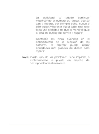 Adecuaciones al Fichero de Matemáticas
para Niños Ciegos y Débiles Visuales.
Primer Grado
La actividad se puede continuar
modificando el número de dulces que se
van a repartir, por ejemplo ocho, nueve o
diez dulces y suponer que a cada niño se le
dará una cantidad de dulces menor o igual
al total de dulces que se van a repartir.
Conforme los niños avancen en el
conocimiento de la sucesión de los
números, el profesor puede utilizar
cantidades más grandes de dulces para
repartir.
Nota: Cada uno de los problemas tiene implícita o
explícitamente la puesta en marcha de
correspondencias biunívocas.
131
 