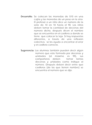 Adecuaciones al Fichero de Matemáticas
para Niños Ciegos y Débiles Visuales.
Primer Grado
Desarrollo: Se colocan las monedas de $10 en una
cajita y las monedas de un peso en la otra.
El profesor o un niño dice un número de la
serie de 10 en 10 hasta el 90. Los niños
deben tomar la cantidad de decenas del
número dicho, después dicen el nombre
que se encuentra en el casillero a donde se
tiene que colocar la teja. Si hay respuestas
diferentes, a través de una reflexión
colectiva, se les ayuda a encontrar el error
y el casillero correcto.
Sugerencia: Los alumnos también pueden decir algún
número que este formado por decenas y
unidades (el máximo es 99), sus
compañeros deben tomar tantas
decenas y unidades como indique el
número. Después deben decir entre que
casilleros (de los que tienen nombre) se
encuentra el número que se dijo.
135
 