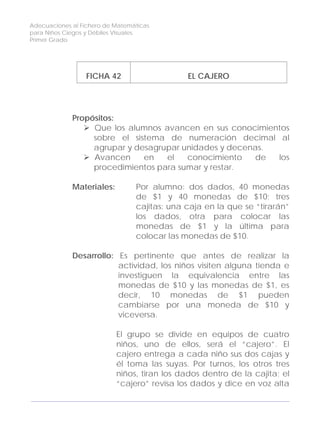 Adecuaciones al Fichero de Matemáticas
para Niños Ciegos y Débiles Visuales.
Primer Grado
FICHA 42 EL CAJERO
Propósitos:
Que los alumnos avancen en sus conocimientos
sobre el sistema de numeración decimal al
agrupar y desagrupar unidades y decenas.
Avancen en el conocimiento de los
procedimientos para sumar y restar.
Materiales: Por alumno: dos dados, 40 monedas
de $1 y 40 monedas de $10; tres
cajitas: una caja en la que se “tirarán”
los dados, otra para colocar las
monedas de $1 y la última para
colocar las monedas de $10.
Desarrollo: Es pertinente que antes de realizar la
actividad, los niños visiten alguna tienda e
investiguen la equivalencia entre las
monedas de $10 y las monedas de $1, es
decir, 10 monedas de $1 pueden
cambiarse por una moneda de $10 y
viceversa.
El grupo se divide en equipos de cuatro
niños, uno de ellos, será el “cajero”. El
cajero entrega a cada niño sus dos cajas y
él toma las suyas. Por turnos, los otros tres
niños, tiran los dados dentro de la cajita; el
“cajero” revisa los dados y dice en voz alta
136
 