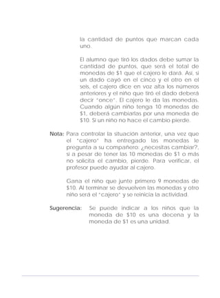 Adecuaciones al Fichero de Matemáticas
para Niños Ciegos y Débiles Visuales.
Primer Grado
la cantidad de puntos que marcan cada
uno.
El alumno que tiró los dados debe sumar la
cantidad de puntos, que será el total de
monedas de $1 que el cajero le dará. Así, si
un dado cayó en el cinco y el otro en el
seis, el cajero dice en voz alta los números
anteriores y el niño que tiró el dado deberá
decir “once”. El cajero le da las monedas.
Cuando algún niño tenga 10 monedas de
$1, deberá cambiarlas por una moneda de
$10. Si un niño no hace el cambio pierde.
Nota: Para controlar la situación anterior, una vez que
el “cajero” ha entregado las monedas le
pregunta a su compañero: ¿necesitas cambiar?,
si a pesar de tener las 10 monedas de $1 o más
no solicita el cambio, pierde. Para verificar, el
profesor puede ayudar al cajero.
Gana el niño que junte primero 9 monedas de
$10. Al terminar se devuelven las monedas y otro
niño será el “cajero” y se reinicia la actividad.
Sugerencia: Se puede indicar a los niños que la
moneda de $10 es una decena y la
moneda de $1 es una unidad.
137
 