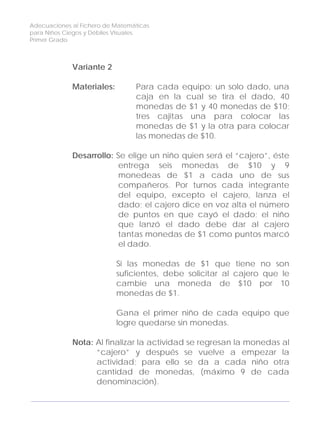Adecuaciones al Fichero de Matemáticas
para Niños Ciegos y Débiles Visuales.
Primer Grado
Variante 2
Materiales: Para cada equipo: un solo dado, una
caja en la cual se tira el dado, 40
monedas de $1 y 40 monedas de $10;
tres cajitas una para colocar las
monedas de $1 y la otra para colocar
las monedas de $10.
Desarrollo: Se elige un niño quien será el “cajero”, éste
entrega seis monedas de $10 y 9
monedeas de $1 a cada uno de sus
compañeros. Por turnos cada integrante
del equipo, excepto el cajero, lanza el
dado; el cajero dice en voz alta el número
de puntos en que cayó el dado; el niño
que lanzó el dado debe dar al cajero
tantas monedas de $1 como puntos marcó
el dado.
Si las monedas de $1 que tiene no son
suficientes, debe solicitar al cajero que le
cambie una moneda de $10 por 10
monedas de $1.
Gana el primer niño de cada equipo que
logre quedarse sin monedas.
Nota: Al finalizar la actividad se regresan la monedas al
“cajero” y después se vuelve a empezar la
actividad; para ello se da a cada niño otra
cantidad de monedas, (máximo 9 de cada
denominación).
138
 