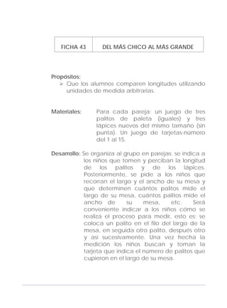 Adecuaciones al Fichero de Matemáticas
para Niños Ciegos y Débiles Visuales.
Primer Grado
FICHA 43 DEL MÁS CHICO AL MÁS GRANDE
Propósitos:
Que los alumnos comparen longitudes utilizando
unidades de medida arbitrarias.
Materiales: Para cada pareja: un juego de tres
palitos de paleta (iguales) y tres
lápices nuevos del mismo tamaño (sin
punta). Un juego de tarjetas-número
del 1 al 15.
Desarrollo: Se organiza al grupo en parejas; se indica a
los niños que tomen y perciban la longitud
de los palitos y de los lápices.
Posteriormente, se pide a los niños que
recorran el largo y el ancho de su mesa y
que determinen cuántos palitos mide el
largo de su mesa, cuántos palitos mide el
ancho de su mesa, etc. Será
conveniente indicar a los niños cómo se
realiza el proceso para medir, esto es: se
coloca un palito en el filo del largo de la
mesa, en seguida otro palito, después otro
y así sucesivamente. Una vez hecha la
medición los niños buscan y toman la
tarjeta que indica el número de palitos que
cupieron en el largo de su mesa.
139
 