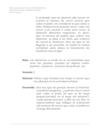 Adecuaciones al Fichero de Matemáticas
para Niños Ciegos y Débiles Visuales.
Primer Grado
Es probable que los alumnos sólo tomen en
cuenta el número de veces exacto que
cabe el palito, sin considerar lo que sobra o
falta. Posiblemente puedan decir: cabe seis
veces y un cachito o cabe siete veces. Si
obtienen diferentes respuestas, es decir,
que el número de palitos que caben sea
diferente, se pide a los niños que realicen
de nuevo la medición. Una vez que se ha
llegado a un acuerdo, se realiza la misma
actividad, pero ahora el instrumento de
medición será el lápiz.
Nota: Las distancias a medir no se recomiendan que
sean tan grandes, pueden ser objetos como:
pizarrón, cuaderno, escritorio del profesor, etc.
Variante 1
Material: Palitos cuya medida sea mayor o menor que
los utilizados en la actividad anterior.
Desarrollo: Una vez que las parejas tienen su material,
el profesor pregunta: ¿cuántas veces creen
que cabe el palito (el que se les haya
proporcionado) en el largo del pizarrón?,
cada pareja buscará y dirá en voz alta la
tarjeta-número que indique la estimación
del número de veces que cabe el palito en
el largo del pizarrón.
140
 