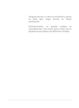Adecuaciones al Fichero de Matemáticas
para Niños Ciegos y Débiles Visuales.
Primer Grado
Después llevan a cabo la medición y gana
el niño que haya hecho la mejor
estimación.
Posteriormente, se puede realizar la
actividad dos, tres veces, pero cada vez se
proporcionan palitos de diferente medida.
141
 
