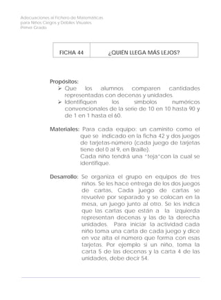Adecuaciones al Fichero de Matemáticas
para Niños Ciegos y Débiles Visuales.
Primer Grado
FICHA 44 ¿QUIÉN LLEGA MÁS LEJOS?
Propósitos:
Que los alumnos comparen cantidades
representadas con decenas y unidades.
Identifiquen los símbolos numéricos
convencionales de la serie de 10 en 10 hasta 90 y
de 1 en 1 hasta el 60.
Materiales: Para cada equipo: un caminito como el
que se indicado en la ficha 42 y dos juegos
de tarjetas-número (cada juego de tarjetas
tiene del 0 al 9, en Braille).
Cada niño tendrá una “teja”con la cual se
identifique.
Desarrollo: Se organiza el grupo en equipos de tres
niños. Se les hace entrega de los dos juegos
de cartas, Cada juego de cartas se
revuelve por separado y se colocan en la
mesa, un juego junto al otro. Se les indica
que las cartas que están a la izquierda
representan decenas y las de la derecha
unidades. Para iniciar la actividad cada
niño toma una carta de cada juego y dice
en voz alta el número que forma con esas
tarjetas. Por ejemplo si un niño, toma la
carta 5 de las decenas y la carta 4 de las
unidades, debe decir 54.
142
 