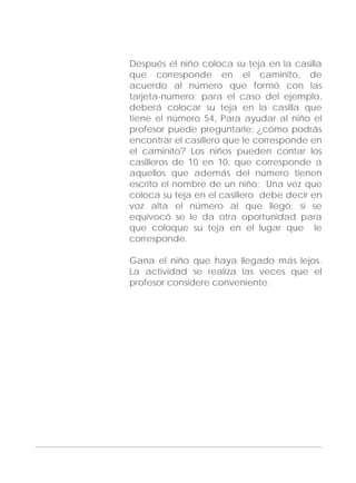 Adecuaciones al Fichero de Matemáticas
para Niños Ciegos y Débiles Visuales.
Primer Grado
Después el niño coloca su teja en la casilla
que corresponde en el caminito, de
acuerdo al número que formó con las
tarjeta-número; para el caso del ejemplo,
deberá colocar su teja en la casilla que
tiene el número 54, Para ayudar al niño el
profesor puede preguntarle: ¿cómo podrás
encontrar el casillero que le corresponde en
el caminito? Los niños pueden contar los
casilleros de 10 en 10, que corresponde a
aquellos que además del número tienen
escrito el nombre de un niño; Una vez que
coloca su teja en el casillero debe decir en
voz alta el número al que llegó; si se
equivocó se le da otra oportunidad para
que coloque su teja en el lugar que le
corresponde.
Gana el niño que haya llegado más lejos.
La actividad se realiza las veces que el
profesor considere conveniente.
143
 