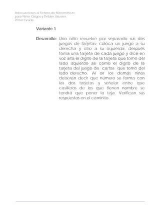 Adecuaciones al Fichero de Matemáticas
para Niños Ciegos y Débiles Visuales.
Primer Grado
Variante 1
Desarrollo: Uno niño revuelve por separado sus dos
juegos de tarjetas; coloca un juego a su
derecha y otro a su izquierda, después
toma una tarjeta de cada juego y dice en
voz alta el dígito de la tarjeta que tomó del
lado izquierdo así como el dígito de la
tarjeta del juego de cartas que tomó del
lado derecho. Al oír los demás niños
deberán decir que número se forma con
las dos tarjetas y señalar entre que
casilleros de los que tienen nombre se
tendrá que poner la teja. Verifican sus
respuestas en el caminito.
144
 