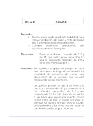 Adecuaciones al Fichero de Matemáticas
para Niños Ciegos y Débiles Visuales.
Primer Grado
FICHA 45 LA CAJA II
Propósitos:
Que los alumnos desarrollen la habilidad para
resolver problemas de suma y resta de forma
oral o utilizando otros procedimientos.
Cuenten oralmente colecciones con
aproximadamente 60 objetos.
Materiales: Para cada alumno: monedas de $10 y
de $1, dos cajitas para cada niño. En
una se colocarán monedas de $10 y
en la otra monedas de $1.
Desarrollo: Se organizan al grupo en parejas. A cada
niño se le hace entrega de su material. La
cantidad de monedas de cada caja
dependerá de la sucesión que se esté
trabajando en ese momento.
Un ejemplo puede ser que a un niño se le
den tres monedas de $10 y cuatro de $1; a
otro niño dos monedas de $10 y seis
monedas de $1. En esta situación se solicita
a los niños que averigüen cuánto dinero
tienen entre los dos. Si tienen dificultad, el
profesor les puede brindar alguna ayuda,
principalmente a los niños que no hacen el
cambio de unidades por decenas.
145
 