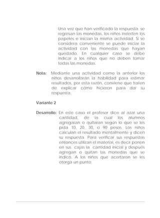 Adecuaciones al Fichero de Matemáticas
para Niños Ciegos y Débiles Visuales.
Primer Grado
Una vez que han verificado la respuesta, se
regresan las monedas, los niños invierten los
papeles e inician la misma actividad. Si se
considera conveniente se puede iniciar la
actividad con las monedas que hayan
quedado. En cualquier caso se debe
indicar a los niños que no deben tomar
todas las monedas.
Nota: Mediante una actividad como la anterior los
niños desarrollarán la habilidad para estimar
resultados, por esta razón, conviene que traten
de explicar cómo hicieron para dar su
respuesta.
Variante 2
Desarrollo: En este caso el profesor dice al azar una
cantidad, de la cual los alumnos
agregaran o quitaran según lo que se les
pida 10, 20, 30, o 90 pesos. Los niños
calculan el resultado mentalmente y dicen
su respuesta. Para verificar sus respuestas
entonces utilizan el material, es decir ponen
en sus cajas la cantidad inicial y después
agregan o quitan las monedas que se
indicó. A los niños que acertaron se les
otorga un punto.
147
 