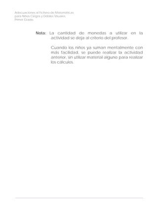 Adecuaciones al Fichero de Matemáticas
para Niños Ciegos y Débiles Visuales.
Primer Grado
Nota: La cantidad de monedas a utilizar en la
actividad se deja al criterio del profesor.
Cuando los niños ya suman mentalmente con
más facilidad, se puede realizar la actividad
anterior, sin utilizar material alguno para realizar
los cálculos.
148
 
