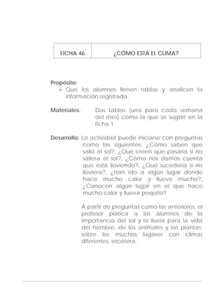 Adecuaciones al Fichero de Matemáticas
para Niños Ciegos y Débiles Visuales.
Primer Grado
FICHA 46 ¿CÓMO ESTÁ EL CLIMA?
Propósito:
Que los alumnos llenen tablas y analicen la
información registrada.
Materiales: Dos tablas (una para cada semana
del mes) como la que se sugirió en la
ficha 1.
Desarrollo: La actividad puede iniciarse con preguntas
como las siguientes: ¿Cómo saben que
salió el sol?, ¿Qué creen que pasaría si no
saliera el sol?, ¿Cómo nos damos cuenta
que está lloviendo?, ¿Qué sucedería si no
lloviera?, ¿Han ido a algún lugar donde
hace mucho calor y llueve mucho?,
¿Conocen algún lugar en el que hace
mucho calor y llueva poquito?
A partir de preguntas como las anteriores, el
profesor platica a los alumnos de la
importancia del sol y la lluvia para la vida
del hombre, de los animales y las plantas;
sobre los muchos lugares con climas
diferentes, etcétera.
149
 