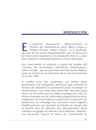 Adecuaciones al Fichero de Matemáticas
para Niños Ciegos y Débiles Visuales.
Primer Grado
INTRODUCCIÓN
l presente documento: “Adecuaciones al
Fichero de Matemáticas para Niños Ciegos y
Débiles Visuales. Primer Grado”, es el resultado
de una de las tareas fundamentales que la Dirección
de Educación Especial se ha propuesto llevar a cabo
para apoyar la actividad didáctica de los docentes.
EE
Este documento se elaboró a partir del análisis del
“Fichero de Actividades Didácticas, Matemáticas.
Primer Grado”, que la Secretaría de Educación Pública
puso en manos de los docentes de la escuela primaria
en el año 1994.
El análisis tuvo dos propósitos: en primer lugar
determinar si la propuesta didáctica que sustenta al
Fichero de referencia es pertinente para el trabajo en
matemáticas con niños que presentan discapacidad
visual. Se encontró que es viable la propuesta, esto es,
iniciar el estudio de los contenidos programáticos de la
asignatura de matemáticas a partir de la resolución de
problemas; sin embargo era necesario hacer algunas
modificaciones, por ejemplo, el trabajo en equipo. No
es posible que los alumnos con discapacidad visual
trabajen en grupos de más de cinco alumnos, además,
era necesario, buscar la forma de contrarrestar la
15
 