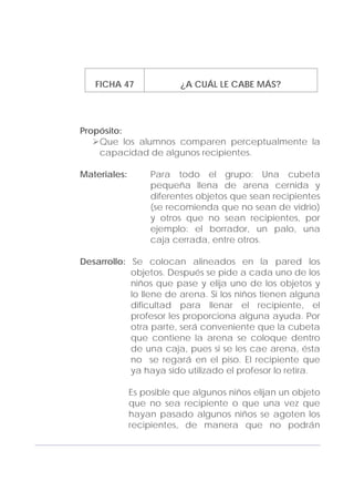 Adecuaciones al Fichero de Matemáticas
para Niños Ciegos y Débiles Visuales.
Primer Grado
FICHA 47 ¿A CUÁL LE CABE MÁS?
Propósito:
Que los alumnos comparen perceptualmente la
capacidad de algunos recipientes.
Materiales: Para todo el grupo: Una cubeta
pequeña llena de arena cernida y
diferentes objetos que sean recipientes
(se recomienda que no sean de vidrio)
y otros que no sean recipientes, por
ejemplo: el borrador, un palo, una
caja cerrada, entre otros.
Desarrollo: Se colocan alineados en la pared los
objetos. Después se pide a cada uno de los
niños que pase y elija uno de los objetos y
lo llene de arena. Si los niños tienen alguna
dificultad para llenar el recipiente, el
profesor les proporciona alguna ayuda. Por
otra parte, será conveniente que la cubeta
que contiene la arena se coloque dentro
de una caja, pues si se les cae arena, ésta
no se regará en el piso. El recipiente que
ya haya sido utilizado el profesor lo retira.
Es posible que algunos niños elijan un objeto
que no sea recipiente o que una vez que
hayan pasado algunos niños se agoten los
recipientes, de manera que no podrán
151
 