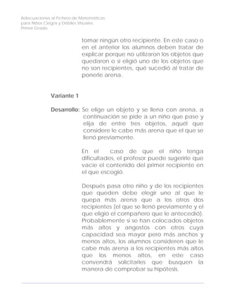 Adecuaciones al Fichero de Matemáticas
para Niños Ciegos y Débiles Visuales.
Primer Grado
tomar ningún otro recipiente. En este caso o
en el anterior los alumnos deben tratar de
explicar porque no utilizaron los objetos que
quedaron o si eligió uno de los objetos que
no son recipientes, qué sucedió al tratar de
ponerle arena.
Variante 1
Desarrollo: Se elige un objeto y se llena con arena, a
continuación se pide a un niño que pase y
elija de entre tres objetos, aquél que
considere le cabe más arena que el que se
llenó previamente.
En el caso de que el niño tenga
dificultades, el profesor puede sugerirle que
vacíe el contenido del primer recipiente en
el que escogió.
Después pasa otro niño y de los recipientes
que queden debe elegir uno al que le
quepa más arena que a los otros dos
recipientes (el que se llenó previamente y el
que eligió el compañero que le antecedió).
Probablemente si se han colocados objetos
más altos y angostos con otros cuya
capacidad sea mayor pero más anchos y
menos altos, los alumnos consideren que le
cabe más arena a los recipientes más altos
que los menos altos, en este caso
convendrá solicitarles que busquen la
manera de comprobar su hipótesis.
152
 