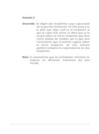 Adecuaciones al Fichero de Matemáticas
para Niños Ciegos y Débiles Visuales.
Primer Grado
Variante 2
Desarrollo: Se eligen dos recipientes cuya capacidad
no se perciba fácilmente. Un niño pasa y se
le pide que diga cuál es el recipiente al
que le cabe más arena. Es difícil que se le
ocurra utilizar un tercer recipiente que sirva
como unidad de medida, por lo que será
conveniente que el profesor sugiera utilizar
el tercer recipiente; de esta manera
podrán comparar la capacidad de los dos
recipientes.
Nota: Es conveniente que las actividades anteriores se
realicen en diferentes momentos del año
escolar.
153
 