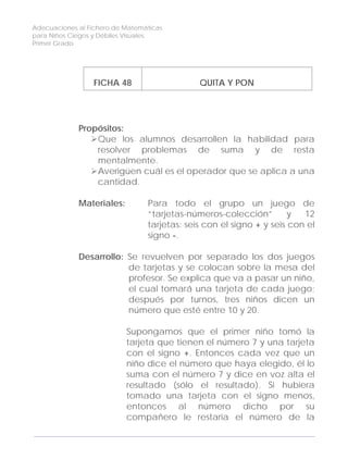 Adecuaciones al Fichero de Matemáticas
para Niños Ciegos y Débiles Visuales.
Primer Grado
FICHA 48 QUITA Y PON
Propósitos:
Que los alumnos desarrollen la habilidad para
resolver problemas de suma y de resta
mentalmente.
Averigüen cuál es el operador que se aplica a una
cantidad.
Materiales: Para todo el grupo un juego de
“tarjetas-números-colección” y 12
tarjetas: seis con el signo + y seis con el
signo -.
Desarrollo: Se revuelven por separado los dos juegos
de tarjetas y se colocan sobre la mesa del
profesor. Se explica que va a pasar un niño,
el cual tomará una tarjeta de cada juego;
después por turnos, tres niños dicen un
número que esté entre 10 y 20.
Supongamos que el primer niño tomó la
tarjeta que tienen el número 7 y una tarjeta
con el signo +. Entonces cada vez que un
niño dice el número que haya elegido, él lo
suma con el número 7 y dice en voz alta el
resultado (sólo el resultado). Si hubiera
tomado una tarjeta con el signo menos,
entonces al número dicho por su
compañero le restaría el número de la
154
 