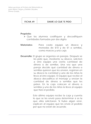 Adecuaciones al Fichero de Matemáticas
para Niños Ciegos y Débiles Visuales.
Primer Grado
FICHA 49 DAME LO QUE TE PIDO
Propósito:
Que los alumnos codifiquen y decodifiquen
cantidades formadas por dos dígito.
Materiales: Para cada equipo un ábaco y
monedas de $10 y de $1 o semillas,
como maíces y una caja.
Desarrollo: El grupo se organiza en parejas. Después se
les pide que, mediante su ábaco, soliciten
a otro equipo una cierta cantidad de
dinero o de semillas. Una vez que una
pareja decide qué cantidad de dinero o
semillas quieren que les envíen, registran en
su ábaco la cantidad y uno de los niños lo
lleva al otro equipo. El equipo que recibe el
ábaco decodifica el mensaje y envían la
cantidad de dinero o semillas que les
piden. En la caja colocan el dinero o
semillas y uno de los niños la lleva al equipo
que hizo el pedido.
Este último equipo recibe la caja y cuenta
lo que se les envió para determinar si es la
que ellos solicitaron. Si hubo algún error,
explican al equipo que les envió el pedido
por que no están de acuerdo.
156
 
