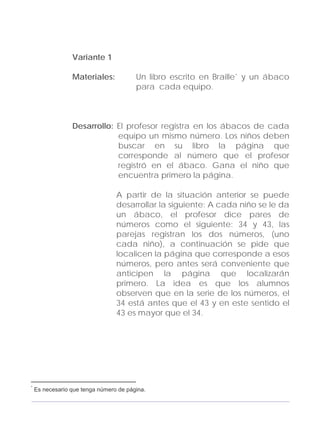 Adecuaciones al Fichero de Matemáticas
para Niños Ciegos y Débiles Visuales.
Primer Grado
Variante 1
Materiales: Un libro escrito en Braille* y un ábaco
para cada equipo.
Desarrollo: El profesor registra en los ábacos de cada
equipo un mismo número. Los niños deben
buscar en su libro la página que
corresponde al número que el profesor
registró en el ábaco. Gana el niño que
encuentra primero la página.
A partir de la situación anterior se puede
desarrollar la siguiente: A cada niño se le da
un ábaco, el profesor dice pares de
números como el siguiente: 34 y 43, las
parejas registran los dos números, (uno
cada niño), a continuación se pide que
localicen la página que corresponde a esos
números, pero antes será conveniente que
anticipen la página que localizarán
primero. La idea es que los alumnos
observen que en la serie de los números, el
34 está antes que el 43 y en este sentido el
43 es mayor que el 34.
157
*
Es necesario que tenga número de página.
 