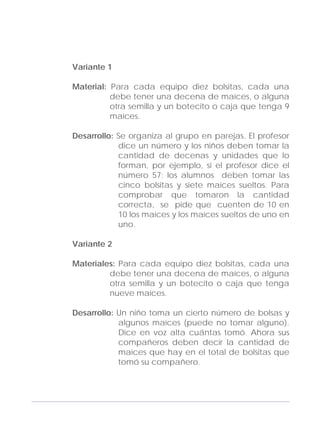 Adecuaciones al Fichero de Matemáticas
para Niños Ciegos y Débiles Visuales.
Primer Grado
Variante 1
Material: Para cada equipo diez bolsitas, cada una
debe tener una decena de maíces, o alguna
otra semilla y un botecito o caja que tenga 9
maíces.
Desarrollo: Se organiza al grupo en parejas. El profesor
dice un número y los niños deben tomar la
cantidad de decenas y unidades que lo
forman, por ejemplo, si el profesor dice el
número 57; los alumnos deben tomar las
cinco bolsitas y siete maíces sueltos. Para
comprobar que tomaron la cantidad
correcta, se pide que cuenten de 10 en
10 los maíces y los maíces sueltos de uno en
uno.
Variante 2
Materiales: Para cada equipo diez bolsitas, cada una
debe tener una decena de maíces, o alguna
otra semilla y un botecito o caja que tenga
nueve maíces.
Desarrollo: Un niño toma un cierto número de bolsas y
algunos maíces (puede no tomar alguno).
Dice en voz alta cuántas tomó. Ahora sus
compañeros deben decir la cantidad de
maíces que hay en el total de bolsitas que
tomó su compañero.
159
 