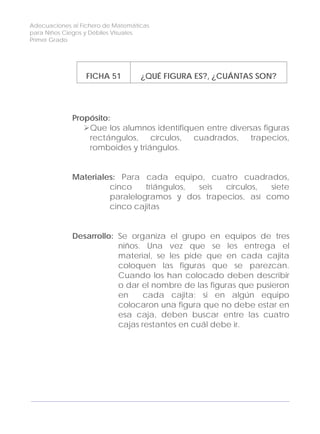 Adecuaciones al Fichero de Matemáticas
para Niños Ciegos y Débiles Visuales.
Primer Grado
FICHA 51 ¿QUÉ FIGURA ES?, ¿CUÁNTAS SON?
Propósito:
Que los alumnos identifiquen entre diversas figuras
rectángulos, círculos, cuadrados, trapecios,
romboides y triángulos.
Materiales: Para cada equipo, cuatro cuadrados,
cinco triángulos, seis círculos, siete
paralelogramos y dos trapecios, así como
cinco cajitas
Desarrollo: Se organiza el grupo en equipos de tres
niños. Una vez que se les entrega el
material, se les pide que en cada cajita
coloquen las figuras que se parezcan.
Cuando los han colocado deben describir
o dar el nombre de las figuras que pusieron
en cada cajita; si en algún equipo
colocaron una figura que no debe estar en
esa caja, deben buscar entre las cuatro
cajas restantes en cuál debe ir.
160
 