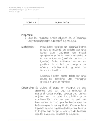 Adecuaciones al Fichero de Matemáticas
para Niños Ciegos y Débiles Visuales.
Primer Grado
FICHA 52 LA BALANZA
Propósito:
Que los alumnos pesen objetos en la balanza
utilizando unidades arbitrarias de medida.
Materiales: Para cada equipo, un balanza como
la que se muestra en la ficha xxx, una
bolsa con rondanas de metal
(pequeñas y de la misma medida) y
otra con tuercas (también deben ser
iguales). Debe cuidarse que en los
platillos de la balanza quepan un
número relativamente grande de
tuercas o tornillos.
Diversos objetos como: borrador, una
barra de plastilina, una manzana
grande y tarjetas-número.
Desarrollo: Se divide al grupo en equipos de dos
alumnos. Una vez que se entrega el
material, cada equipo coloca uno de los
objetos en uno de los platillos y a
continuación colocan una a una las
tuercas en el otro platillo hasta que la
balanza quede en equilibrio. Cuando han
logrado que se equilibre la balanza, toman
la tarjeta que tenga el número de tuercas
con las cuales se equilibró la balanza.
162
 
