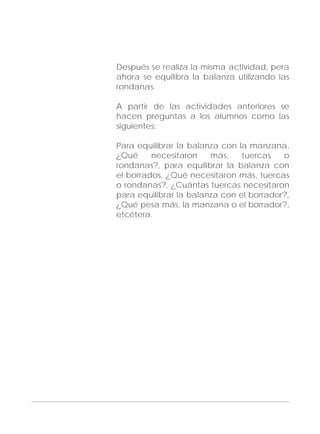 Adecuaciones al Fichero de Matemáticas
para Niños Ciegos y Débiles Visuales.
Primer Grado
Después se realiza la misma actividad, pera
ahora se equilibra la balanza utilizando las
rondanas.
A partir de las actividades anteriores se
hacen preguntas a los alumnos como las
siguientes:
Para equilibrar la balanza con la manzana,
¿Qué necesitaron más, tuercas o
rondanas?, para equilibrar la balanza con
el borrados, ¿Qué necesitaron más, tuercas
o rondanas?, ¿Cuántas tuercas necesitaron
para equilibrar la balanza con el borrador?,
¿Qué pesa más, la manzana o el borrador?,
etcétera.
163
 
