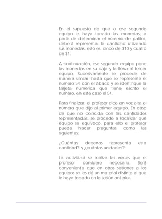 Adecuaciones al Fichero de Matemáticas
para Niños Ciegos y Débiles Visuales.
Primer Grado
En el supuesto de que a ese segundo
equipo le haya tocado las monedas, a
partir de determinar el número de palitos,
deberá representar la cantidad utilizando
sus monedas, esto es, cinco de $10 y cuatro
de $1.
A continuación, ese segundo equipo pone
las monedas en su caja y la lleva al tercer
equipo. Sucesivamente se procede de
manera similar, hasta que se represente el
número 54 con el ábaco y se identifique la
tarjeta numérica que tiene escrito el
número, en este caso el 54.
Para finalizar, el profesor dice en voz alta el
número que dijo al primer equipo. En caso
de que no coincida con las cantidades
representadas, se procede a localizar qué
equipo se equivocó, para ello el profesor
puede hacer preguntas como las
siguientes:
¿Cuántas decenas representa esta
cantidad? y ¿cuántas unidades?
La actividad se realiza las veces que el
profesor considere necesario. Será
conveniente que en otras sesiones a los
equipos se les dé un material distinto al que
le haya tocado en la sesión anterior.
165
 